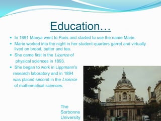 Education… In 1891 Manya went to Paris and started to use the name Marie.Marie worked into the night in her student-quarters garret and virtually lived on bread, butter and tea.She came first in the Licence of     physical sciences in 1893.She began to work in Lippmann's   research laboratory and in 1894    was placed second in the Licence    of mathematical sciences. The Sorbonne University