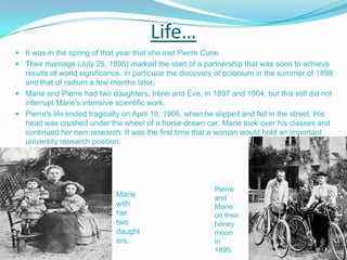 Life… It was in the spring of that year that she met Pierre Curie.Their marriage (July 25, 1895) marked the start of a partnership that was soon to achieve results of world significance. In particular the discovery of polonium in the summer of 1898 and that of radium a few months later. Marie and Pierre had two daughters, Irène and Ève, in 1897 and 1904, but this still did not interrupt Marie's intensive scientific work.Pierre's life ended tragically on April 19, 1906, when he slipped and fell in the street. His head was crushed under the wheel of a horse-drawn car. Marie took over his classes and continued her own research. It was the first time that a woman would hold an important university research position. Pierre and Marie on their honeymoon in 1895. Marie with her two daughters. 