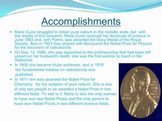 Accomplishments Marie Curie struggled to obtain pure radium in the metallic state, but  with the results of this research, Marie Curie received her doctorate of science in June 1903 and, with Pierre, was awarded the Davy Medal of the Royal Society. Also in 1903 they shared with Becquerel the Nobel Prize for Physics for the discovery of radioactivity.On May 13, 1906, she was appointed to the professorship that had been left vacant on her husband's death; she was the first woman to teach in the Sorbonne. In 1908 she became titular professor, and in 1910      her fundamental treatise on radioactivity was     published. In 1911 she was awarded the Nobel Prize for    Chemistry,  for the isolation of pure radium. She is one    of only two people to be awarded a Nobel Prize in two     different fields. To add to it, Marie is also the only woman    to have won two Nobel Prizes and the only person to    have won Nobel Prizes in two different science fields.