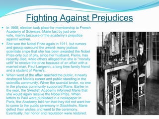 Fighting Against PrejudicesIn 1905, election took place for membership to French Academy of Sciences. Marie lost by just one vote, mainly because of the academy’s prejudice against women.She won the Nobel Prize again in 1911, but rumors and gossip surround the award: many jealous scientists snipe that she has been awarded the Nobel Prize only out of pity, since her husband, Pierre, has recently died, while others alleged that she is "morally unfit" to receive the prize because of an affair with a married man, Paul Langevin, a long time family friend and a student of Pierre's. When word of the affair reached the public, it nearly destroyed Marie's career and public standing in the scientific community. When the scandal broke, no one in the physics community supported Marie. Earlier in the year, the Swedish Academy informed Marie that she would again receive the Nobel Prize. When letters to Paul were published in a newspaper in Paris, the Academy told her that they did not want her to come to the public ceremony in Stockholm. Marie defied their wishes and went to the ceremony. Eventually, her honor and reputation were restored. 
