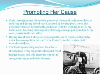 Promoting Her CauseCurie throughout her life actively promoted the use of radium to alleviate suffering and during World War I, assisted by her daughter, Irene, she personally devoted herself to this remedial work by, working as an "X-ray technician," teaching radiological technology, and equipping mobile X-ray vans to assist in the war effort. During World War I, she also encouraged the use of mobile radiography units, known as petites Curies ("Little Curies"), for the treatment of wounded soldiers. The Curie’s pioneering work on the effects     of radium on living organisms showed it could    damage tissue, and this discovery was put to     use against cancer and other diseases. 