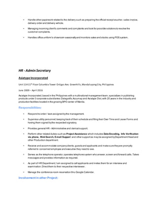 • Handle other paperwork related to the delivery such as preparing the official receiptvoucher, sales invoice,
delivery order and delivery vehicle.
• Managing incoming client's comments and complaints and look for possible solutions to resolve the
customer complaints.
• Handles office uniform's showroom seasonallyand monitors sales and stocks using POS system.
HR - Admin Secretary
Asiatype Incorporated
Unit 114 11th Floor Columbia Tower Ortigas Ave. Greenhills,MandaluyongCity,Philippines
June 2009 – April 2016
Asiatype Incorporated,based in the Philippines with a multinational managementteam,specializes in publishing
products under 3 corporate subsidiaries:Datagrafix,Accumap and Asiatype Dist,with 20 years in the industry and
production facilities located in the growing BPO center of Manila.
Responsibilities:
• Respond to order / task assigned bythe management.
• Supervise utility personnel;keeping track of their schedule and filing their Over Time and Leave Forms and
having them signed bythe respected signatory.
• Provides general HR - Administrative and clerical support.
• Perform other related duties such as Project Assistance which includes Data Encoding, Info Verification
via phone, WebSearch, E-mail Support and other supportas may be assigned byDepartmentHead and
other Production department.
• Receive and accommodate companyclients,guests and applicants and make sure theyare promptly
referred to concerned employee and executive they need to see.
• Serves as the telephone operator,operates telephone system who answer,screen and forward calls.Takes
messages and provides information as required.
• As part of HR Department,I am assigned to call applicants and invites them for an interview and
examination.Directthem to their respective interviewer.
• Manage the conference room reservation thru Google Calendar.
Involvement in other Project:
 