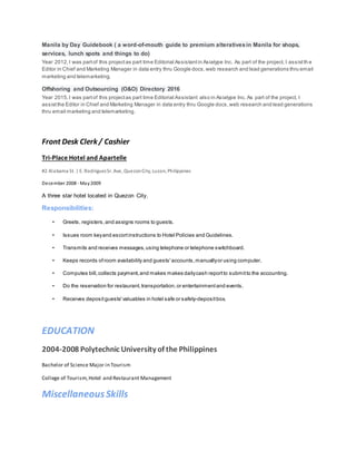 Manila by Day Guidebook ( a word-of-mouth guide to premium alterativesin Manila for shops,
services, lunch spots and things to do)
Year 2012,I was partof this projectas part time Editorial Assistantin Asiatype Inc. As part of the project, I assistth e
Editor in Chief and Marketing Manager in data entry thru Google docs,web research and lead generations thru email
marketing and telemarketing.
Offshoring and Outsourcing (O&O) Directory 2016
Year 2015,I was partof this projectas part time Editorial Assistant also in Asiatype Inc. As part of the project, I
assistthe Editor in Chief and Marketing Manager in data entry thru Google docs,web research and lead generations
thru email marketing and telemarketing.
Front Desk Clerk / Cashier
Tri-Place Hotel and Apartelle
#2 Alabama St. | E. RodriguezSr. Ave, QuezonCity, Luzon, Philippines
December 2008 - May2009
A three star hotel located in Quezon City.
Responsibilities:
• Greets, registers,and assigns rooms to guests.
• Issues room keyand escortinstructions to Hotel Policies and Guidelines.
• Transmits and receives messages,using telephone or telephone switchboard.
• Keeps records ofroom availability and guests'accounts,manuallyor using computer.
• Computes bill,collects payment,and makes makes dailycash reportto submitto the accounting.
• Do the reservation for restaurant,transportation,or entertainmentand events.
• Receives depositguests'valuables in hotel safe or safety-depositbox.
EDUCATION
2004-2008 Polytechnic University of the Philippines
Bachelor of Science Major in Tourism
College of Tourism,Hotel and Restaurant Management
MiscellaneousSkills
 