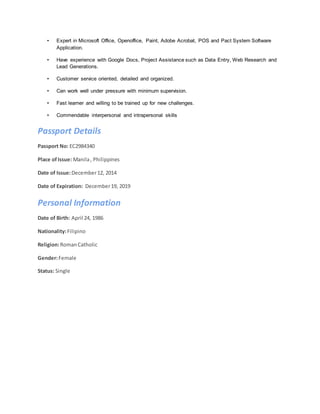 • Expert in Microsoft Office, Openoffice, Paint, Adobe Acrobat, POS and Pact System Software
Application.
• Have experience with Google Docs, Project Assistance such as Data Entry, Web Research and
Lead Generations.
• Customer service oriented, detailed and organized.
• Can work well under pressure with minimum supervision.
• Fast learner and willing to be trained up for new challenges.
• Commendable interpersonal and intrapersonal skills
Passport Details
Passport No: EC2984340
Place ofIssue: Manila, Philippines
Date of Issue:December12, 2014
Date of Expiration: December19, 2019
Personal Information
Date of Birth: April 24, 1986
Nationality:Filipino
Religion:RomanCatholic
Gender:Female
Status: Single
 