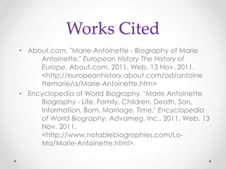 Works Cited
• About.com. "Marie-Antoinette - Biography of Marie
     Antoinette." European History The History of
     Europe. About.com, 2011. Web. 13 Nov. 2011.
     <http://europeanhistory.about.com/od/antoine
     ttemarie/a/Marie-Antoinette.htm>
• Encyclopedia of World Biography. "Marie Antoinette
     Biography - Life, Family, Children, Death, Son,
     Information, Born, Marriage, Time." Encyclopedia
     of World Biography. Advameg, Inc., 2011. Web. 13
     Nov. 2011.
     <http://www.notablebiographies.com/Lo-
     Ma/Marie-Antoinette.html>.
 