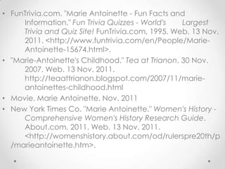 • FunTrivia.com. "Marie Antoinette - Fun Facts and
     Information." Fun Trivia Quizzes - World's   Largest
     Trivia and Quiz Site! FunTrivia.com, 1995. Web. 13 Nov.
     2011. <http://www.funtrivia.com/en/People/Marie-
     Antoinette-15674.html>.
• "Marie-Antoinette's Childhood." Tea at Trianon. 30 Nov.
     2007. Web. 13 Nov. 2011.
     http://teaattrianon.blogspot.com/2007/11/marie-
     antoinettes-childhood.html
• Movie. Marie Antoinette. Nov. 2011
• New York Times Co. "Marie Antoinette." Women's History -
     Comprehensive Women's History Research Guide.
     About.com, 2011. Web. 13 Nov. 2011.
     <http://womenshistory.about.com/od/rulerspre20th/p
  /marieantoinette.htm>.
 