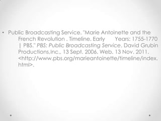 • Public Broadcasting Service. "Marie Antoinette and the
     French Revolution . Timeline. Early   Years: 1755-1770
     | PBS." PBS: Public Broadcasting Service. David Grubin
     Productions,Inc., 13 Sept. 2006. Web. 13 Nov. 2011.
     <http://www.pbs.org/marieantoinette/timeline/index.
     html>.
 