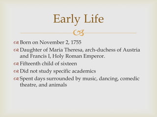 Early Life
                    
 Born on November 2, 1755
 Daughter of Maria Theresa, arch-duchess of Austria
  and Francis I, Holy Roman Emperor.
 Fifteenth child of sixteen
 Did not study specific academics
 Spent days surrounded by music, dancing, comedic
  theatre, and animals
 