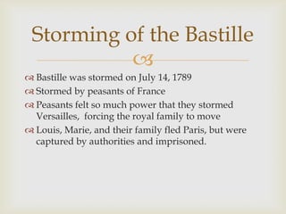 Storming of the Bastille
           
 Bastille was stormed on July 14, 1789
 Stormed by peasants of France
 Peasants felt so much power that they stormed
  Versailles, forcing the royal family to move
 Louis, Marie, and their family fled Paris, but were
  captured by authorities and imprisoned.
 