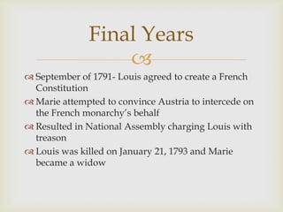 Final Years
                  
 September of 1791- Louis agreed to create a French
  Constitution
 Marie attempted to convince Austria to intercede on
  the French monarchy’s behalf
 Resulted in National Assembly charging Louis with
  treason
 Louis was killed on January 21, 1793 and Marie
  became a widow
 