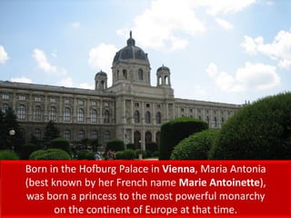 Born in the Hofburg Palace in Vienna, Maria Antonia
(best known by her French name Marie Antoinette),
was born a princess to the most powerful monarchy
on the continent of Europe at that time.
 