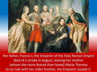 Her father, Francis I, the Emperor of the Holy Roman Empire
died of a stroke in August, leaving her mother
(whom she more feared than loved) Maria Theresa
to co-rule with her older brother, the Emperor Joseph II.
 