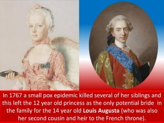 In 1767 a small pox epidemic killed several of her siblings and
this left the 12 year old princess as the only potential bride in
the family for the 14 year old Louis Augusta (who was also
her second cousin and heir to the French throne).
 