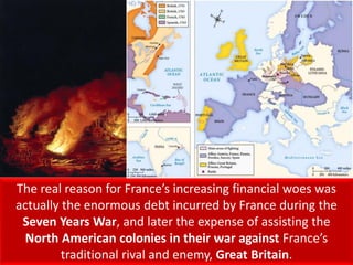 The real reason for France’s increasing financial woes was
actually the enormous debt incurred by France during the
Seven Years War, and later the expense of assisting the
North American colonies in their war against France’s
traditional rival and enemy, Great Britain.
 