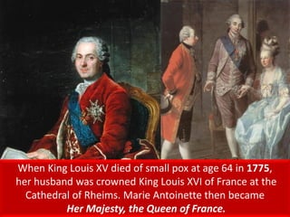 When King Louis XV died of small pox at age 64 in 1775,
her husband was crowned King Louis XVI of France at the
Cathedral of Rheims. Marie Antoinette then became
Her Majesty, the Queen of France.
 