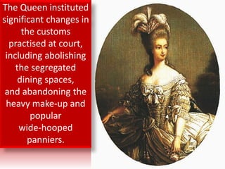 The Queen instituted
significant changes in
the customs
practised at court,
including abolishing
the segregated
dining spaces,
and abandoning the
heavy make-up and
popular
wide-hooped
panniers.
 