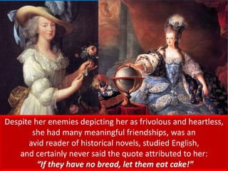 Despite her enemies depicting her as frivolous and heartless,
she had many meaningful friendships, was an
avid reader of historical novels, studied English,
and certainly never said the quote attributed to her:
“If they have no bread, let them eat cake!”
 