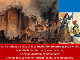All historians dismiss that as revolutionary propaganda which
was attributed to the Queen because,
being an Austrian by nationality,
she made a convenient target for the revolutionaries.
 