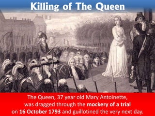 The Queen, 37 year old Mary Antoinette,
was dragged through the mockery of a trial
on 16 October 1793 and guillotined the very next day.
Killing of The Queen
 