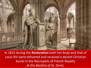 In 1815 during the Restoration both her body and that of
Louis XVI were exhumed and received a decent Christian
burial in the Necropolis of French Royalty
at the Basilica of St. Denis.
 