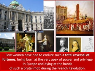 Few women have had to endure such a total reversal of
fortunes, being born at the very apex of power and privilege
in Europe and dying at the hands
of such a brutal mob during the French Revolution.
 