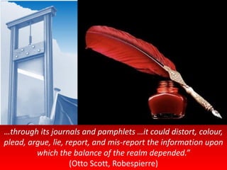 …through its journals and pamphlets …it could distort, colour,
plead, argue, lie, report, and mis-report the information upon
which the balance of the realm depended.”
(Otto Scott, Robespierre)
 