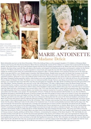 Marie Antoinette
Birth: 2nd of November 1755
Death: 16th of October 1793
Spouse: Louis XVI
Parents: Maria Theresa
         Francis I
Nationality: Austrian                                          MARIE ANTOINETTE
                                                               Madame Deﬁcit
 Marie Antoinette was born on the 2nd of November, 1755 at the Hofburg Palace, as the youngest daughter of 15 children, of Empress Maria
 Theresa and Francis I the Holy Roman Emperor. Maria Theresa strategically married off her children to countries that would benefit the Austrian
 Empire. At the time France was one of the greatest empires and this was the perfect opportunity for her. Marie was sent off to france to mary the
 Dauphin, the future King, Louis XVI. She was taken at the boarder and stripped of all Austrian possessions and dressed in clothes for the French
 Court. In 1770 Marie married Louis, and then expected to consummate and create the new heir. But nothing happened and nothing would
 happen for another 8 years when she would finally become pregnant in May 1778. But until then more pressure had been put on her when her
 sister in law gave birth to a son. People began to question their beloved Queen. Despite what many said, the Queen had no power at all in the
 French parliament. Many of the French members in parliament were anti-Austrian and would not allow members of Marie’s court to take
 important positions, giving her no say in the political system of the French. But now that she was queen she saw an opportunity to enjoy herself.
 She began shopping, buying expensive clothes, redecorating rooms and gambling simply for the fun of it. Little did she know she was plunging
 France deeper and deeper into debt. The Queen was in an awkward position though. Rumors were flying around about several affairs she was
 having (1 or 2 could have been true). But either way this was damaging her reputation. But after all this something improved. She gave birth to her
 first child, Marie- Thérése Charlotte, who was born on the 19th of December, 1778, after a difficult labour where the Queen fainted and was
 overcrowded by the courtiers. Louis had to tear the windows open which had been sealed. He then declared that no one was allowed to enter
 the Queens chambers with out permission whilst in labour. Now that Marie could produce children there was more strain that ever to conceive a
 male heir. Marie did have a miscarriage of her second child in July 1779. Later that year Marie’s mother fell ill and passed away. She feared that
 this might jeopardize the Franco-Austrian alliance, her brother (now emperor) insured her it would not. Finally on the 21st of October, 1781, Marie
 gave birth to her 2nd child, Louis Joseph. The new Dauphin of France. Finally she had been blessed with the birth of a son. By now Marie’s
 popularity had began to dramatically decrease. A famous incident was when the people of France cried out for bread. A rumor was spread that
 the Queen had heard this news and replied ‘Let them Eat Cake!’. There was no evidence but it did not help her already dwindling reputation. In
 1786 she gave birth to her 3rd child, a girl, but she died soon afterwards. During this time the rumor of the diamond necklace came about and
 Marie was framed with trying to steal an elaborate diamond necklace, which she had no need for. She was now hated through out France. It was
 only a matter of time before people acted. On the 5th of October, 1789, a Parisian mob marched from Paris and descended upon Versailles. They
 broke into the palace. Marie just made it to the safety of her husbands room. If not she would probably have been killed by the angry mob. The
 next morning the mob forced the royal family into a carriage and marched back to France and the royal family was placed into the Tuileries
 Palace where they would remain for the following 3 years. During this time France declared war on Austria. Marie wrote to her family telling of the
 French’s movements and helping out all she could. Finally Louis had had enough and made an attempt at escape. The family were taken by
 carriage to the Austrian border, to safety. But 50 km of their destination they were stopped and discovered. They were now traitors of France.
 They were forced back to Paris to be trailed. Marie was taken before the Revolutionary Tribunal. She was charged with things such sending much
 of Frances money to Austria, plotting to kill the Duke of Orleans, orchestrating the massacre of the Swiss Guard in 1792. And finally she was
 accused of being incest with her son. At this she stood and appealed to the women and mothers in the court, and expressed her disgust and
 fury at being accused at this. Many in the court thought it had gone to far. Besides this appeal she was still found guilty. Her husband was also
 found guilty and she sat in her room and listen to the bells that signified his execution. On the 16th of October, two days after her trial, Marie was
 taken back to her cell where her hair was cut off and she was taken in a common wagon to the stand. Right up to her death she held her head
 high and kept her dignity and strength. At 12:15 PM she was executed at the guillotine. The Queen of Debt could spend no more.
 
