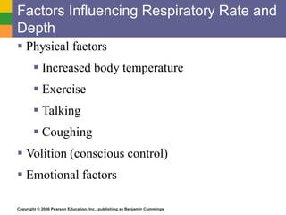 Factors Influencing Respiratory Rate and 
Depth 
 Physical factors 
 Increased body temperature 
 Exercise 
 Talking 
 Coughing 
 Volition (conscious control) 
 Emotional factors 
Copyright © 2006 Pearson Education, Inc., publishing as Benjamin Cummings 
 