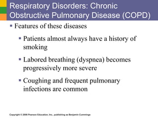 Respiratory Disorders: Chronic 
Obstructive Pulmonary Disease (COPD) 
 Features of these diseases 
 Patients almost always have a history of 
smoking 
 Labored breathing (dyspnea) becomes 
progressively more severe 
 Coughing and frequent pulmonary 
infections are common 
Copyright © 2006 Pearson Education, Inc., publishing as Benjamin Cummings 
 