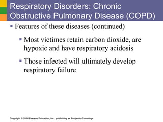 Respiratory Disorders: Chronic 
Obstructive Pulmonary Disease (COPD) 
 Features of these diseases (continued) 
 Most victimes retain carbon dioxide, are 
hypoxic and have respiratory acidosis 
 Those infected will ultimately develop 
respiratory failure 
Copyright © 2006 Pearson Education, Inc., publishing as Benjamin Cummings 
 