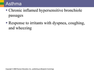 Asthma 
 Chronic inflamed hypersensitive bronchiole 
passages 
 Response to irritants with dyspnea, coughing, 
and wheezing 
Copyright © 2006 Pearson Education, Inc., publishing as Benjamin Cummings 
 