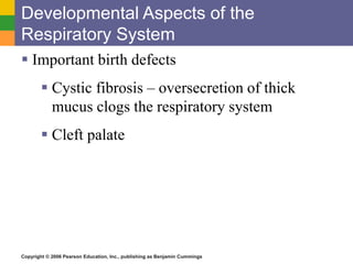 Developmental Aspects of the 
Respiratory System 
 Important birth defects 
 Cystic fibrosis – oversecretion of thick 
mucus clogs the respiratory system 
 Cleft palate 
Copyright © 2006 Pearson Education, Inc., publishing as Benjamin Cummings 
 