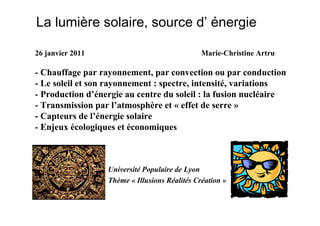 La lumière solaire, source d’ énergie

26 janvier 2011                                Marie-Christine Artru

- Chauffage par rayonnement, par convection ou par conduction
- Le soleil et son rayonnement : spectre, intensité, variations
- Production d’énergie au centre du soleil : la fusion nucléaire
- Transmission par l’atmosphère et « effet de serre »
- Capteurs de l’énergie solaire
- Enjeux écologiques et économiques



                  Université Populaire de Lyon
                  Thème « Illusions Réalités Création »
 