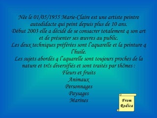 N ée le 01/05/1955 Marie-Claire est une artiste peintre autodidacte qui peint depuis plus de 10 ans. Début 2003 elle a décidé de se consacrer totalement ą son art et de présenter ses œuvres au public. Les deux techniques préférées sont l’aquarelle et la peinture ą l’huile. Les sujets abordés ą l’aquarelle sont toujours proches de la nature et trčs diversifiés et sont traités par thčmes : Fleurs et fruits Animaux Personnages Paysages Marines From Rodica 
