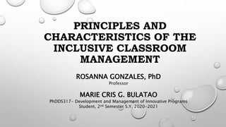 PRINCIPLES AND
CHARACTERISTICS OF THE
INCLUSIVE CLASSROOM
MANAGEMENT
ROSANNA GONZALES, PhD
Professor
MARIE CRIS G. BULATAO
PhDDS317- Development and Management of Innovative Programs
Student, 2nd Semester S.Y. 2020-2021
 
