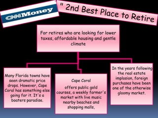 For retires who are looking for lower
                  taxes, affordable housing and gentle
                                climate




                                                        In the years following
                                                           the real estate
Many Florida towns have
                                                          implosion, foreign
  seen dramatic price             Cape Coral
                                                        purchases have been
 drops. However, Cape
                               offers public gold       one of the otherwise
Coral has something else
                           courses, a weekly farmer's      gloomy market.
   going for it. It's a
                             market with live music
   boaters paradise.          nearby beaches and
                                 shopping malls,
 