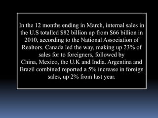 In the 12 months ending in March, internal sales in
 the U.S totalled $82 billion up from $66 billion in
   2010, according to the National Association of
  Realtors. Canada led the way, making up 23% of
        sales for to foreigners, followed by
 China, Mexico, the U.K and India. Argentina and
Brazil combined reported a 5% increase in foreign
             sales, up 2% from last year.
 