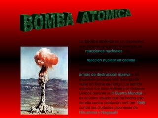 BOMBA  ATOMICA La  bomba atómica  es un dispositivo que obtiene una enorme energía de las  reacciones nucleares . Su funcionamiento se basa en provocar una  reacción nuclear en cadena  no controlada. Se encuentra entre las denominadas  armas de destrucción masiva  y su explosión produce una distinguida nube en forma de hongo. La bomba atómica fue desarrollada por Estados Unidos durante la  II Guerra Mundial , y es el único estado que ha hecho uso de ella contra población civil (en  1945 , contra las ciudades japonesas de  Hiroshima y  Nagasaki   