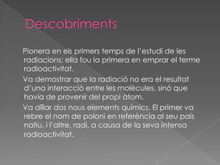 DescobrimentsPionera en elsprimerstemps de l’estudi de les radiacions; ella fou la primera en emprar el termeradioactivitat.   Va demostrar que la radiació no era el resultatd’unainteracció entre les molècules, sinó que havia de provenir del propi àtom.     Va aïllar dos nouselementsquímics. El primer va rebre el nom de poloni en referència al seu país natiu, i l’altre, radi, a causa de la seva intensa radioactivitat.