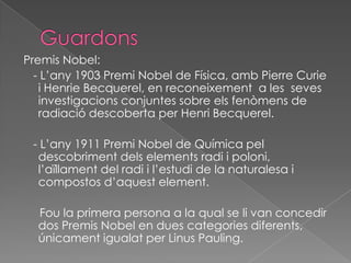 GuardonsPremis Nobel:   - L’any 1903 PremiNobel de Física, amb Pierre Curie i Henrie Becquerel, en reconeixement a les  sevesinvestigacions conjuntes sobre elsfenòmens de radiaciódescoberta per Henri Becquerel.   - L’any 1911 PremiNobel de Química peldescobrimentdelselementsradi i poloni, l’aïllament del radi i l’estudi de la naturalesa i compostosd’aquestelement.Foula primera persona a la qual se li van concedir dos Premis Nobel en duescategoriesdiferents, únicamentigualat per Linus Pauling.