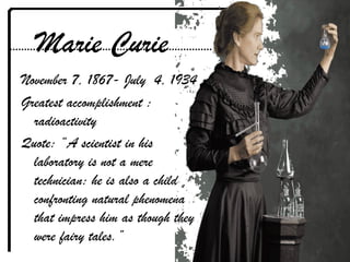 Marie Curie
November 7, 1867- July 4, 1934
Greatest accomplishment :
radioactivity
Quote: “A scientist in his
laboratory is not a mere
technician: he is also a child
confronting natural phenomena
that impress him as though they
were fairy tales.”
 