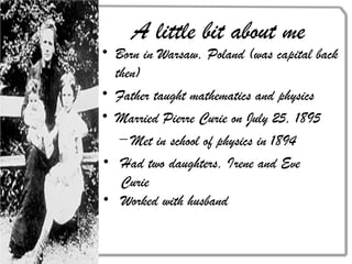 • Born in Warsaw, Poland (was capital back
then)
• Father taught mathematics and physics
• Married Pierre Curie on July 25, 1895
– Met in school of physics in 1894
A little bit about me
• Had two daughters, Irene and Eve
Curie
• Worked with husband
 