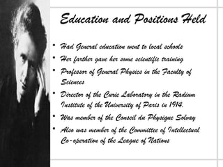 Education and Positions Held
• Had General education went to local schools
• Her farther gave her some scientific training
• Professor of General Physics in the Faculty of
Sciences
• Director of the Curie Laboratory in the Radium
Institute of the University of Paris in 1914.
• Was member of the Conseil du Physique Solvay
• Also was member of the Committee of Intellectual
Co-operation of the League of Nations
 