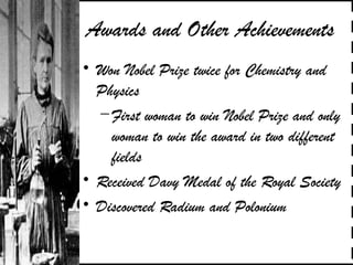 Awards and Other Achievements
• Won Nobel Prize twice for Chemistry and
Physics
–First woman to win Nobel Prize and only
woman to win the award in two different
fields
• Received Davy Medal of the Royal Society
• Discovered Radium and Polonium
 