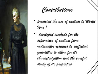 Contributions
• promoted the use of radium in World
War 1
• developed methods for the
separation of radium from
radioactive residues in sufficient
quantities to allow for its
characterization and the careful
study of its properties
 