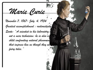 Marie Curie
November 7, 1867- July 4, 1934
Greatest accomplishment : radioactivity
Quote: “A scientist in his laboratory is
not a mere technician: he is also a
child confronting natural phenomena
that impress him as though they were
fairy tales.”
 