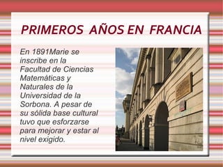 PRIMEROS  AÑOS EN  FRANCIA En 1891 Marie  se inscribe en la Facultad de Ciencias Matemáticas y Naturales de la Universidad de la Sorbona. A  pesar  de su   sólida  base  cultural   tuvo   que   esforzarse para  mejorar y estar al nivel exigido. 