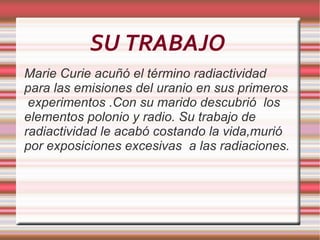 SU TRABAJO  Marie  Curie acuñó el término radiactividad para las emisiones del uranio en sus primeros  experimentos .Con su marido descubrió  los elementos polonio y  radio. Su  trabajo de radiactividad le acabó costando la vida,murió por exposiciones excesivas  a las radiaciones. 