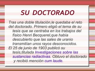 SU  DOCTORADO Tras una doble titulación,le quedaba el reto del doctorado. Primero eligió el tema de su tesis que se centraba en los trabajos del físico  Henri  Becquerel,que había descubierto que las sales de uranio transmitían unos rayos desconocidos. El 25 de junio de 1903 publicó su tesis,titulada  Investigaciones sobre las sustancias radiactivas.  Obtuvo el doctorado  y recibió mención  cum laude. 