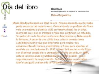Maria Sklodowska nació en 1867 en una  Polonia ocupada, que formaba parte entonces del imperio ruso. Quinta hija de un profesor de Física y de una maestra y pianista, vivió en Varsovia hasta los 24 años, momento en el que se trasladó a París para continuar sus estudios. Se matriculo en la Facultad de Ciencias Matemáticas y Naturales de la Sorbona. A pesar de una sólida base cultural de naturaleza autodidacta Maria tuvo que esforzarse para mejorar sus conocimientos de francés, matemáticas y física, para  alcanzar el nivel de sus condiscípulos. En 1893  obtuvo la licenciatura de Física, con el primer puesto de su promoción. Un año después, en 1894, obtuvo la licenciatura de Matemáticas, en esta ocasión, con el segundo puesto de su promoción. Para financiarse sus estudios María consiguió una beca de la Fundación Alexandrowitch. 